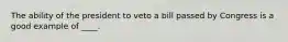 The ability of the president to veto a bill passed by Congress is a good example of ____.