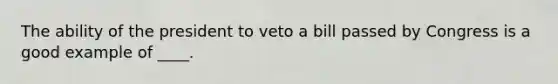 The ability of the president to veto a bill passed by Congress is a good example of ____.