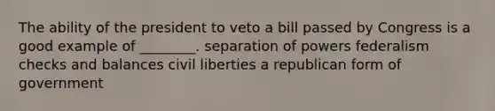 The ability of the president to veto a bill passed by Congress is a good example of ________. separation of powers federalism checks and balances civil liberties a republican form of government