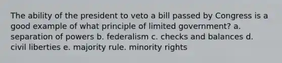 The ability of the president to veto a bill passed by Congress is a good example of what principle of limited government? a. separation of powers b. federalism c. checks and balances d. civil liberties e. majority rule. minority rights