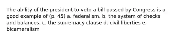 The ability of the president to veto a bill passed by Congress is a good example of (p. 45) a. federalism. b. the system of checks and balances. c. the supremacy clause d. civil liberties e. bicameralism