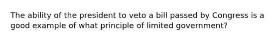 The ability of the president to veto a bill passed by Congress is a good example of what principle of limited government?