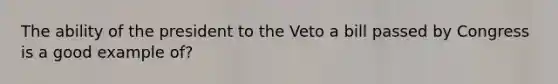 The ability of the president to the Veto a bill passed by Congress is a good example of?