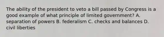 The ability of the president to veto a bill passed by Congress is a good example of what principle of limited government? A. separation of powers B. federalism C. checks and balances D. civil liberties