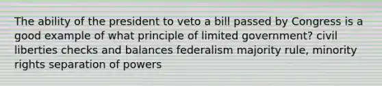 The ability of the president to veto a bill passed by Congress is a good example of what principle of limited government? civil liberties checks and balances federalism majority rule, minority rights separation of powers