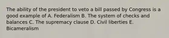 The ability of the president to veto a bill passed by Congress is a good example of A. Federalism B. The system of checks and balances C. The supremacy clause D. Civil liberties E. Bicameralism