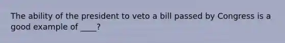 The ability of the president to veto a bill passed by Congress is a good example of ____?