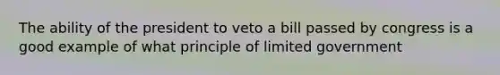 The ability of the president to veto a bill passed by congress is a good example of what principle of limited government