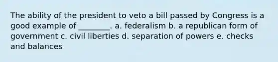 The ability of the president to veto a bill passed by Congress is a good example of ________. a. federalism b. a republican form of government c. civil liberties d. separation of powers e. checks and balances