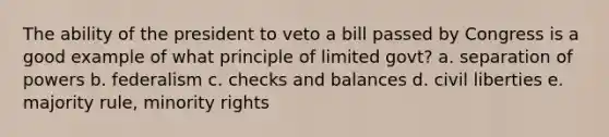 The ability of the president to veto a bill passed by Congress is a good example of what principle of limited govt? a. separation of powers b. federalism c. checks and balances d. civil liberties e. majority rule, minority rights