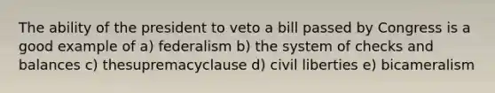 The ability of the president to veto a bill passed by Congress is a good example of a) federalism b) the system of checks and balances c) thesupremacyclause d) civil liberties e) bicameralism