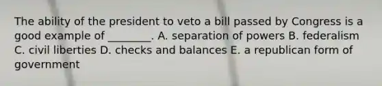 The ability of the president to veto a bill passed by Congress is a good example of ________. A. separation of powers B. federalism C. civil liberties D. checks and balances E. a republican form of government