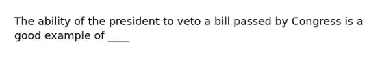 The ability of the president to veto a bill passed by Congress is a good example of ____