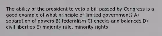 The ability of the president to veto a bill passed by Congress is a good example of what principle of limited government? A) separation of powers B) federalism C) checks and balances D) civil liberties E) majority rule, minority rights