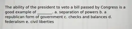 The ability of the president to veto a bill passed by Congress is a good example of ________. a. separation of powers b. a republican form of government c. checks and balances d. federalism e. civil liberties