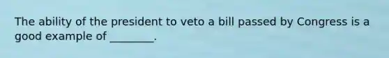 The ability of the president to veto a bill passed by Congress is a good example of ________.