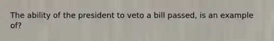 The ability of the president to veto a bill passed, is an example of?