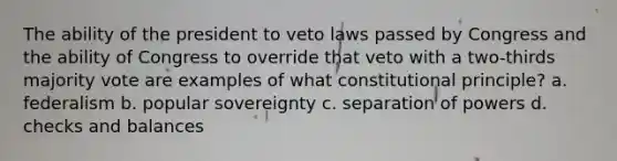 The ability of the president to veto laws passed by Congress and the ability of Congress to override that veto with a two-thirds majority vote are examples of what constitutional principle? a. federalism b. popular sovereignty c. separation of powers d. checks and balances