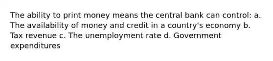 The ability to print money means the central bank can control: a. The availability of money and credit in a country's economy b. Tax revenue c. The unemployment rate d. Government expenditures