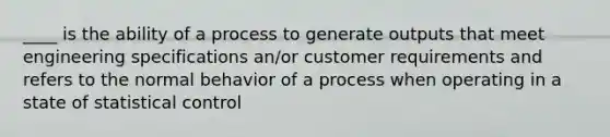 ____ is the ability of a process to generate outputs that meet engineering specifications an/or customer requirements and refers to the normal behavior of a process when operating in a state of statistical control