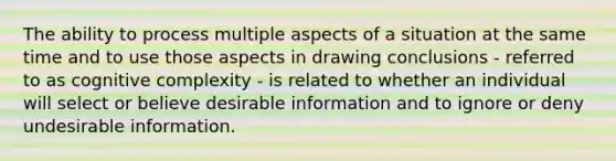 The ability to process multiple aspects of a situation at the same time and to use those aspects in drawing conclusions - referred to as cognitive complexity - is related to whether an individual will select or believe desirable information and to ignore or deny undesirable information.