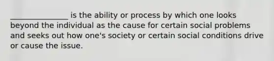 _______________ is the ability or process by which one looks beyond the individual as the cause for certain social problems and seeks out how one's society or certain social conditions drive or cause the issue.