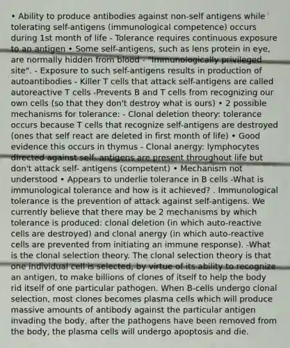 • Ability to produce antibodies against non-self antigens while tolerating self-antigens (immunological competence) occurs during 1st month of life - Tolerance requires continuous exposure to an antigen • Some self-antigens, such as lens protein in eye, are normally hidden from blood - "Immunologically privileged site". - Exposure to such self-antigens results in production of autoantibodies - Killer T cells that attack self-antigens are called autoreactive T cells -Prevents B and T cells from recognizing our own cells (so that they don't destroy what is ours) • 2 possible mechanisms for tolerance: - Clonal deletion theory: tolerance occurs because T cells that recognize self-antigens are destroyed (ones that self react are deleted in first month of life) • Good evidence this occurs in thymus - Clonal anergy: lymphocytes directed against self- antigens are present throughout life but don't attack self- antigens (competent) • Mechanism not understood • Appears to underlie tolerance in B cells -What is immunological tolerance and how is it achieved? . Immunological tolerance is the prevention of attack against self-antigens. We currently believe that there may be 2 mechanisms by which tolerance is produced: clonal deletion (in which auto-reactive cells are destroyed) and clonal anergy (in which auto-reactive cells are prevented from initiating an immune response). -What is the clonal selection theory. The clonal selection theory is that one individual cell is selected, by virtue of its ability to recognize an antigen, to make billions of clones of itself to help the body rid itself of one particular pathogen. When B-cells undergo clonal selection, most clones becomes plasma cells which will produce massive amounts of antibody against the particular antigen invading the body, after the pathogens have been removed from the body, the plasma cells will undergo apoptosis and die.