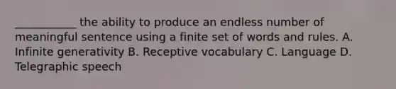 ___________ the ability to produce an endless number of meaningful sentence using a finite set of words and rules. A. Infinite generativity B. Receptive vocabulary C. Language D. Telegraphic speech