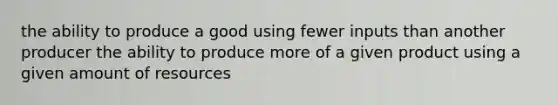 the ability to produce a good using fewer inputs than another producer the ability to produce more of a given product using a given amount of resources