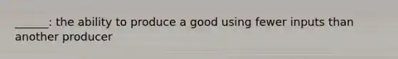 ______: the ability to produce a good using fewer inputs than another producer