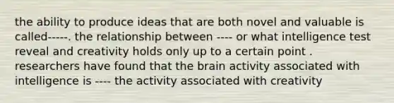 the ability to produce ideas that are both novel and valuable is called-----. the relationship between ---- or what intelligence test reveal and creativity holds only up to a certain point . researchers have found that the brain activity associated with intelligence is ---- the activity associated with creativity