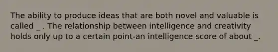 The ability to produce ideas that are both novel and valuable is called _ . The relationship between intelligence and creativity holds only up to a certain point-an intelligence score of about _.