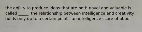 the ability to produce ideas that are both novel and valuable is called _____. the relationship between intelligence and creativity holds only up to a certain point - an intelligence score of about ____