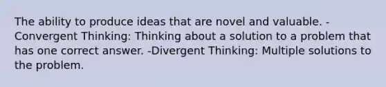 The ability to produce ideas that are novel and valuable. -Convergent Thinking: Thinking about a solution to a problem that has one correct answer. -Divergent Thinking: Multiple solutions to the problem.