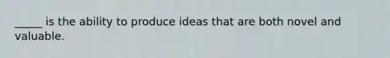 _____ is the ability to produce ideas that are both novel and valuable.