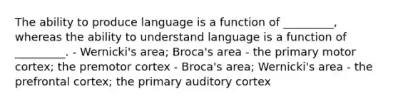 The ability to produce language is a function of _________, whereas the ability to understand language is a function of _________. - Wernicki's area; Broca's area - the primary motor cortex; the premotor cortex - Broca's area; Wernicki's area - the prefrontal cortex; the primary auditory cortex