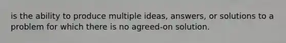 is the ability to produce multiple ideas, answers, or solutions to a problem for which there is no agreed-on solution.