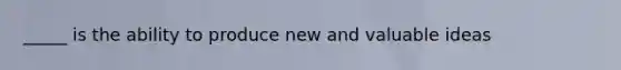 _____ is the ability to produce new and valuable ideas