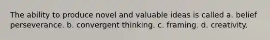 The ability to produce novel and valuable ideas is called a. belief perseverance. b. convergent thinking. c. framing. d. creativity.