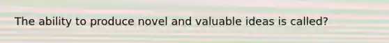 The ability to produce novel and valuable ideas is called?