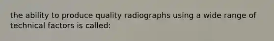 the ability to produce quality radiographs using a wide range of technical factors is called: