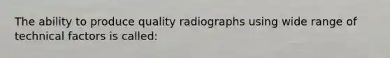 The ability to produce quality radiographs using wide range of technical factors is called: