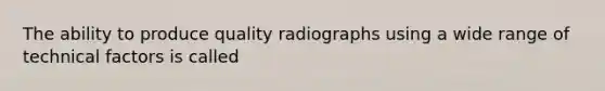 The ability to produce quality radiographs using a wide range of technical factors is called