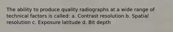 The ability to produce quality radiographs at a wide range of technical factors is called: a. Contrast resolution b. Spatial resolution c. Exposure latitude d. Bit depth