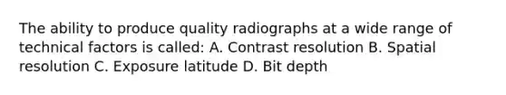 The ability to produce quality radiographs at a wide range of technical factors is called: A. Contrast resolution B. Spatial resolution C. Exposure latitude D. Bit depth