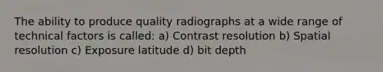 The ability to produce quality radiographs at a wide range of technical factors is called: a) Contrast resolution b) Spatial resolution c) Exposure latitude d) bit depth