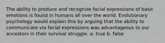 The ability to produce and recognize facial expressions of basic emotions is found in humans all over the world. Evolutionary psychology would explain this by arguing that the ability to communicate via facial expressions was advantageous to our ancestors in their survival struggle. a. true b. false