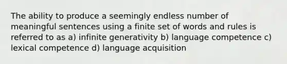 The ability to produce a seemingly endless number of meaningful sentences using a finite set of words and rules is referred to as a) infinite generativity b) language competence c) lexical competence d) language acquisition