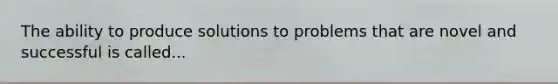The ability to produce solutions to problems that are novel and successful is called...