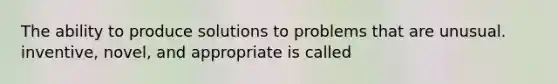 The ability to produce solutions to problems that are unusual. inventive, novel, and appropriate is called